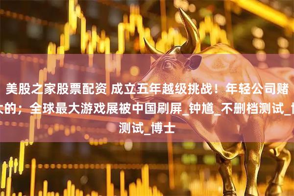 美股之家股票配资 成立五年越级挑战！年轻公司赌个大的；全球最大游戏展被中国刷屏_钟馗_不删档测试_博士