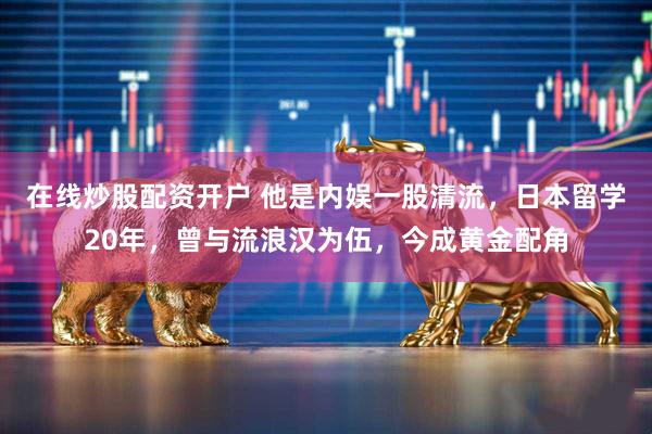 在线炒股配资开户 他是内娱一股清流，日本留学20年，曾与流浪汉为伍，今成黄金配角
