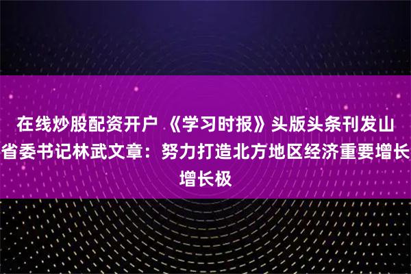 在线炒股配资开户 《学习时报》头版头条刊发山东省委书记林武文章：努力打造北方地区经济重要增长极