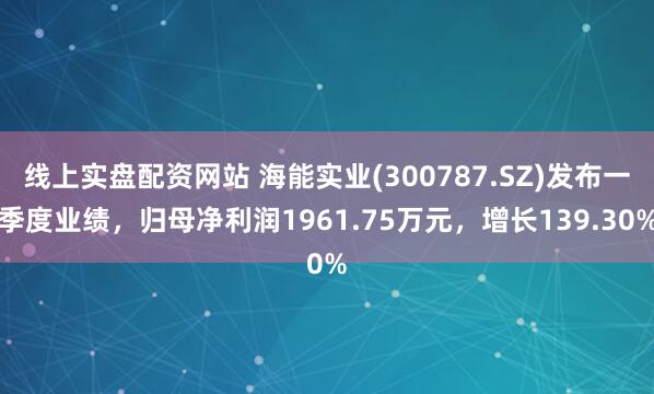 线上实盘配资网站 海能实业(300787.SZ)发布一季度业绩，归母净利润1961.75万元，增长139.30%