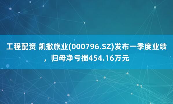 工程配资 凯撒旅业(000796.SZ)发布一季度业绩，归母净亏损454.16万元