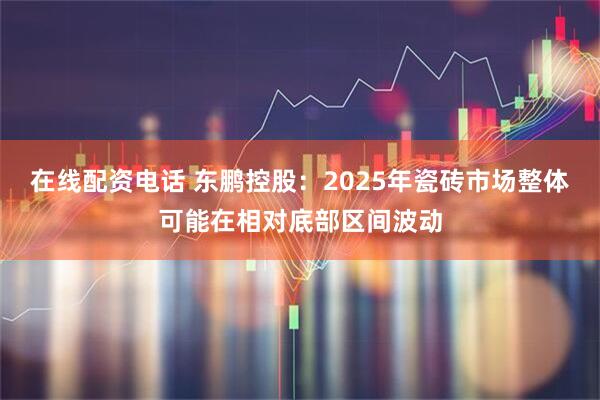在线配资电话 东鹏控股：2025年瓷砖市场整体可能在相对底部区间波动