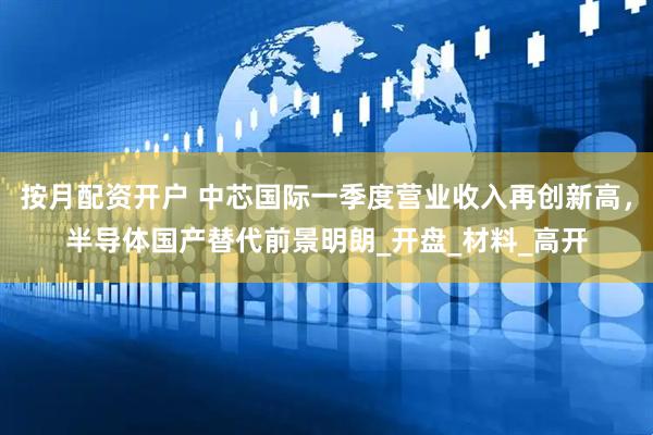 按月配资开户 中芯国际一季度营业收入再创新高，半导体国产替代前景明朗_开盘_材料_高开