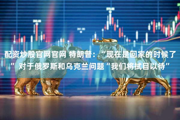配资炒股官网官网 特朗普：“现在是回家的时候了” 对于俄罗斯和乌克兰问题“我们将拭目以待”