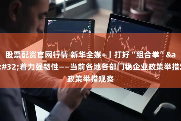 股票配资官网行情 新华全媒+丨打好“组合拳”&#32;着力强韧性——当前各地各部门稳企业政策举措观察