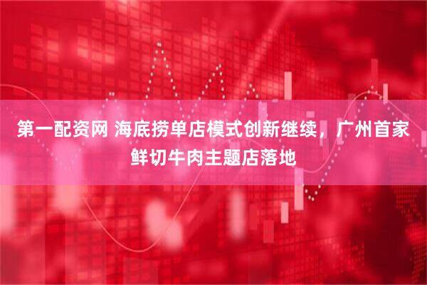 第一配资网 海底捞单店模式创新继续，广州首家鲜切牛肉主题店落地