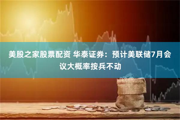 美股之家股票配资 华泰证券：预计美联储7月会议大概率按兵不动