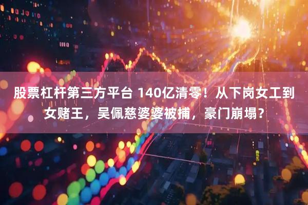 股票杠杆第三方平台 140亿清零！从下岗女工到女赌王，吴佩慈婆婆被捕，豪门崩塌？