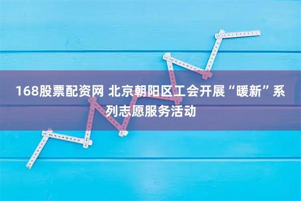 168股票配资网 北京朝阳区工会开展“暖新”系列志愿服务活动