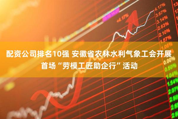配资公司排名10强 安徽省农林水利气象工会开展首场“劳模工匠助企行”活动