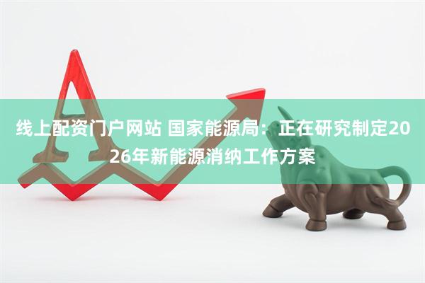 线上配资门户网站 国家能源局：正在研究制定2026年新能源消纳工作方案