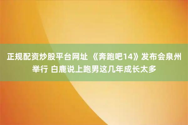 正规配资炒股平台网址 《奔跑吧14》发布会泉州举行 白鹿说上跑男这几年成长太多