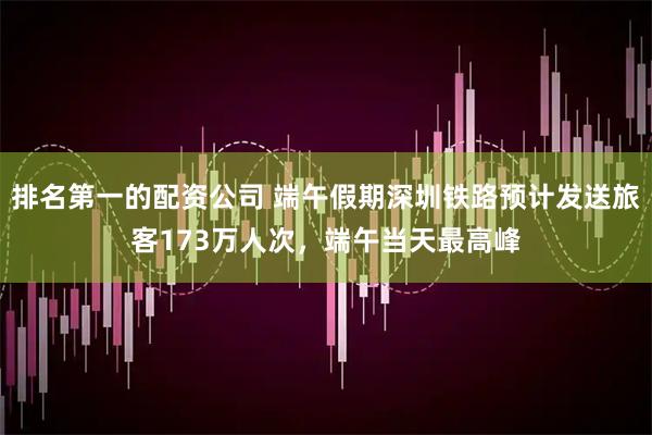排名第一的配资公司 端午假期深圳铁路预计发送旅客173万人次，端午当天最高峰