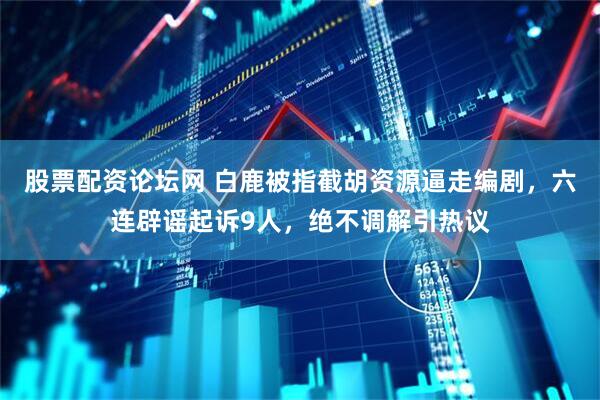 股票配资论坛网 白鹿被指截胡资源逼走编剧，六连辟谣起诉9人，绝不调解引热议