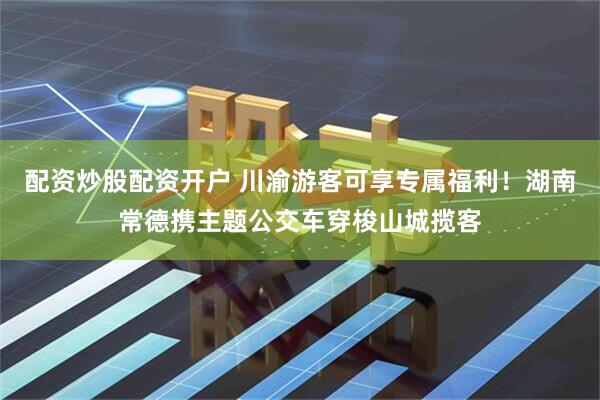 配资炒股配资开户 川渝游客可享专属福利！湖南常德携主题公交车穿梭山城揽客